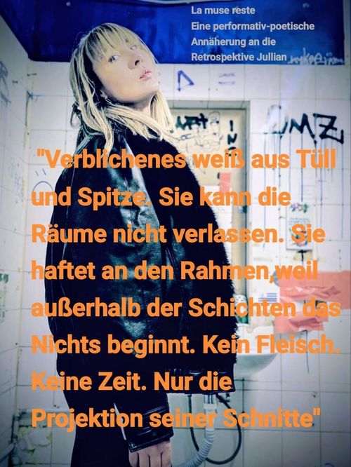 Im Bild Angela Weinzierl-Ramette. Sie steht seitlich und blickt mit leicht zurückgestrecktem Kopf knapp an der Kamera vorbei.

Im Hintergrund eine mit alten Graffiti-Tags gefüllte, weiß gekachelte Wand, darunter ein kleines Waschbecken. 
(Das Bild wurde im WC der Ernst-Ludwig-Straße 26 aufgenommen.)

[Überschrift]
La muse reste.
Eine performativ-poetische 
Annäherung an die 
Retrospektive Jullians

[Text aus dem Konzept der Performance]
"Verblichenes weiß aus Tüll 
und Spitze. Sie kann die 
Räume nicht verlassen. Sie 
haftet an den Rahmen, weil 
außerhalb der Schichten das 
Nichts beginnt. Kein Fleisch.
Keine Zeit. Nur die 
Projektion seiner Schnitte."