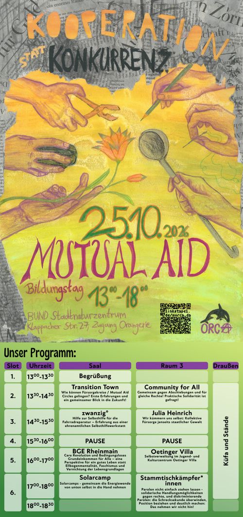 Sharepic mit dem Text: Kooperation statt Konkurrenz

Mutual Aid Bildungstag
25.10.2026 13:00-18:00

BUND Stadtnaturzentrum
Klappacher Str. 27, Zugang Orangerie.

QR-Code zu https://linkstapel.de/@orca_da
ORCA-Logo.

Zu sehen sind Hände, diese halten einen Stift, eine Nadel, eine Kelle, eine Blume, eine Computermaus und eine Zange. 

Program:

13⁰⁰–13³⁰: Begrüßung
Ab 13³⁰: KüfA und Stände
13³⁰–14³⁰: Transition Town & Community for All
14³⁰–15³⁰: zwanzig° & Julia Heinrich
15³⁰–16⁰⁰: Pause
16⁰⁰–17⁰⁰: Bedingungsloses Grundeinkommen & Oetinger Villa/BUND
17⁰⁰–18⁰⁰: Solarcamp & Stammtischkämpfer*innen (bis 18:30)